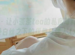 秀人网 – 让小茶茶tea的私房写真带你感受白丝之下的优雅与迷人.txt